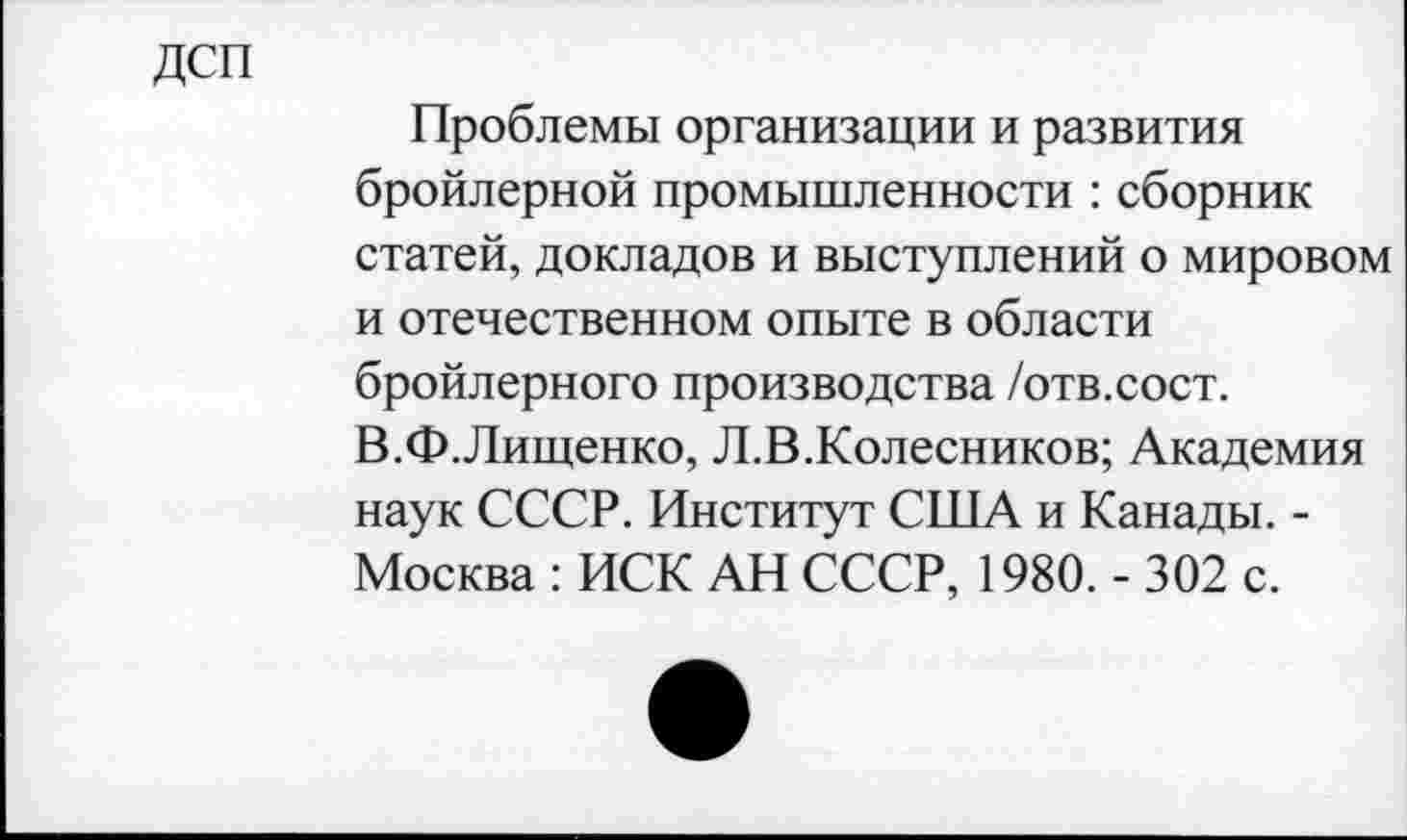 ﻿дсп
Проблемы организации и развития бройлерной промышленности : сборник статей, докладов и выступлений о мировом и отечественном опыте в области бройлерного производства /отв.сост. В.Ф.Лищенко, Л.В.Колесников; Академия наук СССР. Институт США и Канады. -Москва : ИСК АН СССР, 1980. - 302 с.